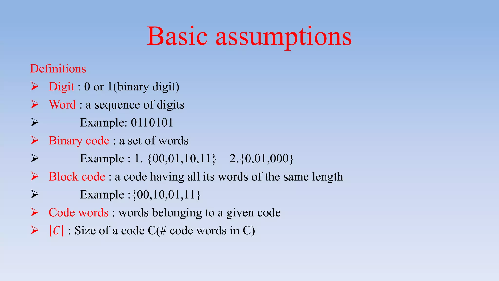 Basic assumptions
Definitions
 Digit : 0 or 1(binary digit)
 Word : a sequence of digits
 Example: 0110101
 Binary code : a set of words
 Example : 1. {00,01,10,11} 2.{0,01,000}
 Block code : a code having all its words of the same length
 Example :{00,10,01,11}
 Code words : words belonging to a given code
 𝐶 : Size of a code C(# code words in C)
 
