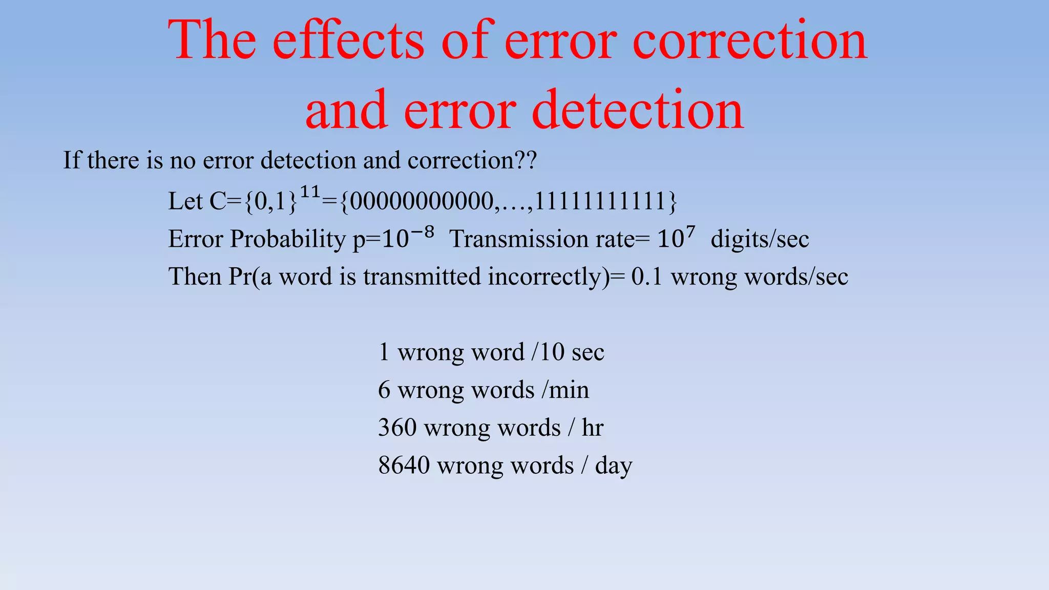The effects of error correction
and error detection
If there is no error detection and correction??
Let C={0,1}11
={00000000000,…,11111111111}
Error Probability p=10−8
Transmission rate= 107
digits/sec
Then Pr(a word is transmitted incorrectly)= 0.1 wrong words/sec
1 wrong word /10 sec
6 wrong words /min
360 wrong words / hr
8640 wrong words / day
 
