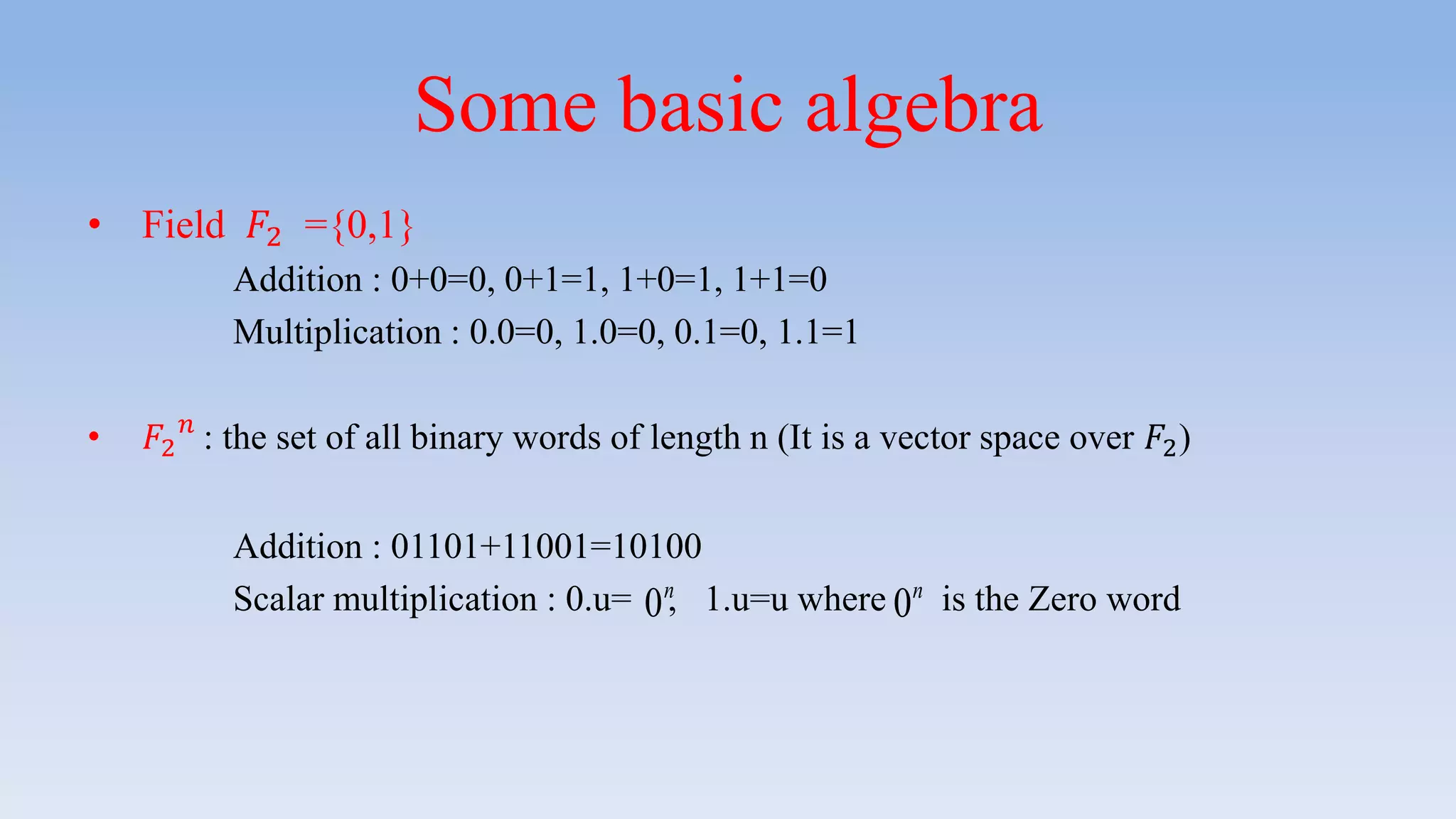 Some basic algebra
• Field 𝐹2 ={0,1}
Addition : 0+0=0, 0+1=1, 1+0=1, 1+1=0
Multiplication : 0.0=0, 1.0=0, 0.1=0, 1.1=1
• 𝐹2
𝑛
: the set of all binary words of length n (It is a vector space over 𝐹2)
Addition : 01101+11001=10100
Scalar multiplication : 0.u= , 1.u=u where is the Zero word0n
0n
 