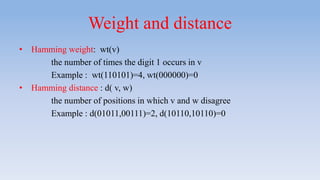 Weight and distance
• Hamming weight: wt(v)
the number of times the digit 1 occurs in v
Example : wt(110101)=4, wt(000000)=0
• Hamming distance : d( v, w)
the number of positions in which v and w disagree
Example : d(01011,00111)=2, d(10110,10110)=0
 