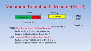 Maximum Likelihood Decoding(MLD)
• CMLD : Complete Maximum Likelihood Decoding
If only word v in C closer to w, decode it to v
If several words closest to w, decode it to V
• IMLD : Incomplete Maximum Likelihood Decoding
If only one word v in C closer to w, decode it to v
If several words closest to w, ask for retransmission
k-message bits (n-k) bits
n-bits
Code word v
channel
w = v + u
Error pattern u
CMLD
IMLD
Decode w
 