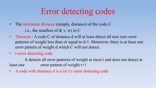 Error detecting codes
• The minimum distance (simply, distance) of the code C
i.e., the smallest of d( v, w) in C
• Theorem : A code C of distance d will at least detect all non zero error
patterns of weight less than or equal to d-1. Moreover, there is at least one
error pattern of weight d which C will not detect.
• t-error detecting code
It detects all error patterns of weight at most t and does not detect at
least one error pattern of weight t+1
• A code with distance d is a (d-1)- error detecting code
 