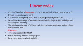 Linear codes
• A code C is called a linear code if v+w is a word in C where v and w are in C
• C must contain the zero word
• C is a linear code(group code) iff C is a(subspace) subgroup of 𝐾 𝑛
• We will the knowledge of subspace to dramatically improve our techniques for
encoding and decoding
• The minimum distance of a linear code is equal to the minimum weight of any
nonzero code word.
Advantage :
• simpler procedure for MLD
• Faster encoding and less storage space
• Error patterns are easily describable
 