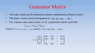 Generator Matrix
• All code words can be obtained as linear combination of basis vectors
• The basis vectors can be designated as { 𝑔1, 𝑔2, 𝑔3,…, 𝑔 𝑘 }
• For a linear code, there exists a k by n generator matrix such that
𝐶1×𝑛 = 𝑚1×𝑘 *𝐺 𝑘×𝑛
Where C={ 𝑐1, 𝑐2, 𝑐3,…, 𝑐 𝑛} and m={ 𝑚1, 𝑚2, 𝑚3,…, 𝑚 𝑘}
𝐺 =
𝑔1
𝑔2
⋮
𝑔 𝑘
=
𝑔11 𝑔12 … 𝑔1𝑛
𝑔21 𝑔22 … 𝑔2𝑛
⋮
𝑔 𝑘1
⋮
𝑔 𝑘2
⋱
…
⋮
𝑔 𝑘𝑛
 