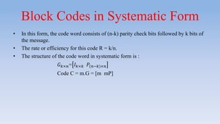 Block Codes in Systematic Form
• In this form, the code word consists of (n-k) parity check bits followed by k bits of
the message.
• The rate or efficiency for this code R = k/n.
• The structure of the code word in systematic form is :
𝐺 𝑘×𝑛= 𝐼 𝑘×𝑘 𝑃(𝑛−𝑘)×𝑛
Code C = m.G = [m mP]
 