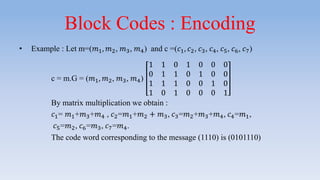 Block Codes : Encoding
• Example : Let m=(𝑚1, 𝑚2, 𝑚3, 𝑚4) and c =(𝑐1, 𝑐2, 𝑐3, 𝑐4, 𝑐5, 𝑐6, 𝑐7)
c = m.G = (𝑚1, 𝑚2, 𝑚3, 𝑚4)
1 1 0 1 0 0 0
0 1 1 0 1 0 0
1 1 1 0 0 1 0
1 0 1 0 0 0 1
By matrix multiplication we obtain :
𝑐1= 𝑚1+𝑚3+𝑚4 , 𝑐2=𝑚1+𝑚2 + 𝑚3, 𝑐3=𝑚2+𝑚3+𝑚4, 𝑐4=𝑚1,
𝑐5=𝑚2, 𝑐6=𝑚3, 𝑐7=𝑚4.
The code word corresponding to the message (1110) is (0101110)
 