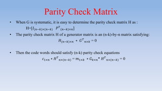 Parity Check Matrix
• When G is systematic, it is easy to determine the parity check matrix H as :
H=[𝐼(𝑛−𝑘)×(𝑛−𝑘) 𝑃 𝑇
(𝑛−𝑘)×𝑛]
• The parity check matrix H of a generator matrix is an (n-k)-by-n matrix satisfying:
𝐻(𝑛−𝑘)×𝑛 ∗ 𝐺 𝑇
𝑛×𝑘 = 0
• Then the code words should satisfy (n-k) parity check equations
𝑐1×𝑛 ∗ 𝐻 𝑇
𝑛×(𝑛−𝑘) = 𝑚1×𝑘 ∗ 𝐺 𝑘×𝑛* 𝐻 𝑇
𝑛×(𝑛−𝑘) = 0
 