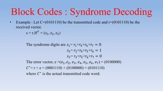Block Codes : Syndrome Decoding
• Example : Let C=(0101110) be the transmitted code and r=(0001110) be the
received vector.
s = r.𝐻 𝑇
= (𝑠1, 𝑠2, 𝑠3)
The syndrome digits are 𝑠1= 𝑟1+𝑟4+𝑟6+𝑟7 = 0
𝑠2= 𝑟2+𝑟4+𝑟5+𝑟6 = 1
𝑠3= 𝑟3+𝑟5+𝑟6+𝑟7 = 0
The error vector, e =(𝑒1, 𝑒2, 𝑒3, 𝑒4, 𝑒5, 𝑒6, 𝑒7) = (0100000)
𝐶∗
= r + e = (0001110) + (0100000) = (0101110)
where 𝐶∗
is the actual transmitted code word.
 