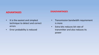 ADVANTAGES
• It is the easiest and simplest
technique to detect and correct
errors
• Error probability is reduced
DISADVANTAGES
• Transmission bandwidth requirement
is more
• Extra bits reduces bit rate of
transmitter and also reduces its
power
 