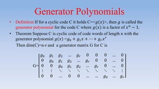 Generator Polynomials
• Definition If for a cyclic code C it holds C=<𝑔(𝑥)>, then 𝑔 is called the
generator polynomial for the code C where 𝑔(𝑥) is a factor of 𝑥 𝑛 − 1.
• Theorem Suppose C is cyclic code of code words of length n with the
generator polynomial 𝑔(𝑥) =𝑔0 + 𝑔1 𝑥 + ⋯ + 𝑔 𝑟 𝑥 𝑟
Then dim(C)=n-r and a generator matrix G for C is
G=
𝑔0 𝑔1 𝑔2 … 𝑔 𝑟 0 0 0 … 0
0 𝑔0 𝑔1 𝑔2 … 𝑔 𝑟 0 0 … 0
0 0 𝑔0 𝑔1 𝑔2 … 𝑔 𝑟 0 … 0
⋮ ⋮ ⋱ ⋱ ⋱ ⋱ ⋱ ⋱ ⋱ ⋮
0 0 … 0 0 … … 𝑔0 … 𝑔 𝑟
 