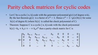 Parity check matrices for cyclic codes
• Let C be a cyclic [ n, k]-code with the generator polynomial g(𝑥) (of degree n-k),
By the last theorem g(𝑥) is a factor of 𝑥 𝑛 − 1. Hence 𝑥 𝑛 − 1 =𝑔 𝑥 ℎ(𝑥) for some
h(𝑥) of degree K (where h(𝑥) is called the check polynomial of C)
• Theorem: Suppose C is a cyclic [ n, k]-code with the check polynomial
h(𝑥) =ℎ0 + ℎ1 𝑥 + ⋯ + ℎ 𝑘 𝑥 𝑘 then a parity-check matrix for C is
H=
ℎ 𝑘 ℎ 𝑘−1 ℎ 𝑘−2 … ℎ0 0 0 0 … 0
0 ℎ 𝑘 ℎ 𝑘−1 ℎ 𝑘−2 … ℎ0 0 0 … 0
0 0 ℎ 𝑘 ℎ 𝑘−1 ℎ 𝑘−2 … ℎ0 0 … 0
⋮ ⋮ ⋱ ⋱ ⋱ ⋱ ⋱ ⋱ ⋱ ⋮
0 0 … 0 0 … … ℎ 𝑘 … ℎ0
 