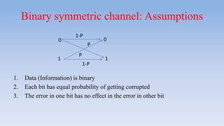 Binary symmetric channel: Assumptions
1. Data (Information) is binary
2. Each bit has equal probability of getting corrupted
3. The error in one bit has no effect in the error in other bit
0
11
0
1-P
1-P
P
P
 