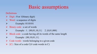 Basic assumptions
Definitions
 Digit : 0 or 1(binary digit)
 Word : a sequence of digits
 Example: 0110101
 Binary code : a set of words
 Example : 1. {00,01,10,11} 2.{0,01,000}
 Block code : a code having all its words of the same length
 Example :{00,10,01,11}
 Code words : words belonging to a given code
 𝐶 : Size of a code C(# code words in C)
 