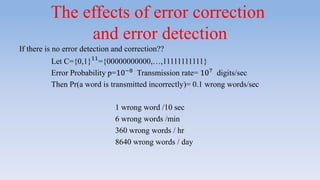 The effects of error correction
and error detection
If there is no error detection and correction??
Let C={0,1}11
={00000000000,…,11111111111}
Error Probability p=10−8
Transmission rate= 107
digits/sec
Then Pr(a word is transmitted incorrectly)= 0.1 wrong words/sec
1 wrong word /10 sec
6 wrong words /min
360 wrong words / hr
8640 wrong words / day
 