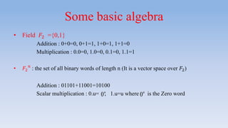 Some basic algebra
• Field 𝐹2 ={0,1}
Addition : 0+0=0, 0+1=1, 1+0=1, 1+1=0
Multiplication : 0.0=0, 1.0=0, 0.1=0, 1.1=1
• 𝐹2
𝑛
: the set of all binary words of length n (It is a vector space over 𝐹2)
Addition : 01101+11001=10100
Scalar multiplication : 0.u= , 1.u=u where is the Zero word0n
0n
 