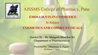 1
AISSMS College of Pharmacy, Pune
EMOLLIENTS IN COSMETICS
In Subject
COSMETICS AND COSMECEUTICALS
Guided By - Dr. Mangesh Bhalekar Sir
(Department of Pharmaceutics)
Presented by- Dhananjay S. Pagare.
(M.Pharm 1st Year)
 