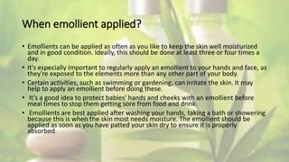 When emollient applied?
• Emollients can be applied as often as you like to keep the skin well moisturized
and in good condition. Ideally, this should be done at least three or four times a
day.
• It's especially important to regularly apply an emollient to your hands and face, as
they're exposed to the elements more than any other part of your body.
• Certain activities, such as swimming or gardening, can irritate the skin. It may
help to apply an emollient before doing these.
• It's a good idea to protect babies' hands and cheeks with an emollient before
meal times to stop them getting sore from food and drink.
• Emollients are best applied after washing your hands, taking a bath or showering
because this is when the skin most needs moisture. The emollient should be
applied as soon as you have patted your skin dry to ensure it is properly
absorbed.
13
 
