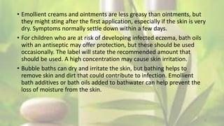 • Emollient creams and ointments are less greasy than ointments, but
they might sting after the first application, especially if the skin is very
dry. Symptoms normally settle down within a few days.
• For children who are at risk of developing infected eczema, bath oils
with an antiseptic may offer protection, but these should be used
occasionally. The label will state the recommended amount that
should be used. A high concentration may cause skin irritation.
• Bubble baths can dry and irritate the skin, but bathing helps to
remove skin and dirt that could contribute to infection. Emollient
bath additives or bath oils added to bathwater can help prevent the
loss of moisture from the skin.
17
 