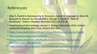 References
• Dhar S, Parikh D, Rammoorthy R, Srinivas S, Sarkar R, Inamadar A, Shah M,
Banerjee R, Kanwar AJ, Mendiratta V, George R, Gulati R. “Role of
emollients”. Indian J Paediatr Dermatol 2017;18:179-81
• Department of dermatology, version 1 ,Review December 2014, Oxford
University Hospitals NHS Trust, Oxford OX3 9DU.
• https://www.webmd.com/drugs/2/drug-465/emollient-topical/details
• http://www.eczema.org/emollients
• https://www.sharecare.com/health/moisturizer-ingredients/what-
emollients-skin-care-products
• https://www.e45.co.uk/your-routine/what-are-emollients/#section4
18
 