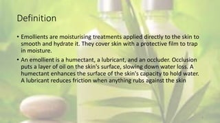 Definition
• Emollients are moisturising treatments applied directly to the skin to
smooth and hydrate it. They cover skin with a protective film to trap
in moisture.
• An emollient is a humectant, a lubricant, and an occluder. Occlusion
puts a layer of oil on the skin's surface, slowing down water loss. A
humectant enhances the surface of the skin's capacity to hold water.
A lubricant reduces friction when anything rubs against the skin
4
 