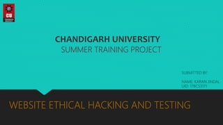 WEBSITE ETHICAL HACKING AND TESTING
SUMMER TRAINING PROJECT
CHANDIGARH UNIVERSITY
SUBMITTED BY:
NAME: KARAN JINDAL
UID: 17BCS3171
 