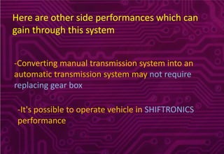 Here are other side performances which can
gain through this system
-Converting manual transmission system into an
automatic transmission system may not require
replacing gear box
-It's possible to operate vehicle in SHIFTRONICS
performance
 