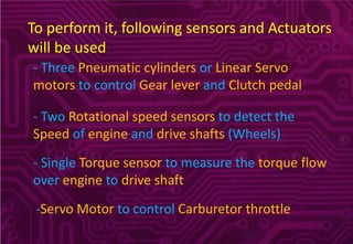 To perform it, following sensors and Actuators
will be used
- Three Pneumatic cylinders or Linear Servo
motors to control Gear lever and Clutch pedal
- Two Rotational speed sensors to detect the
Speed of engine and drive shafts (Wheels)
- Single Torque sensor to measure the torque flow
over engine to drive shaft
-Servo Motor to control Carburetor throttle
 