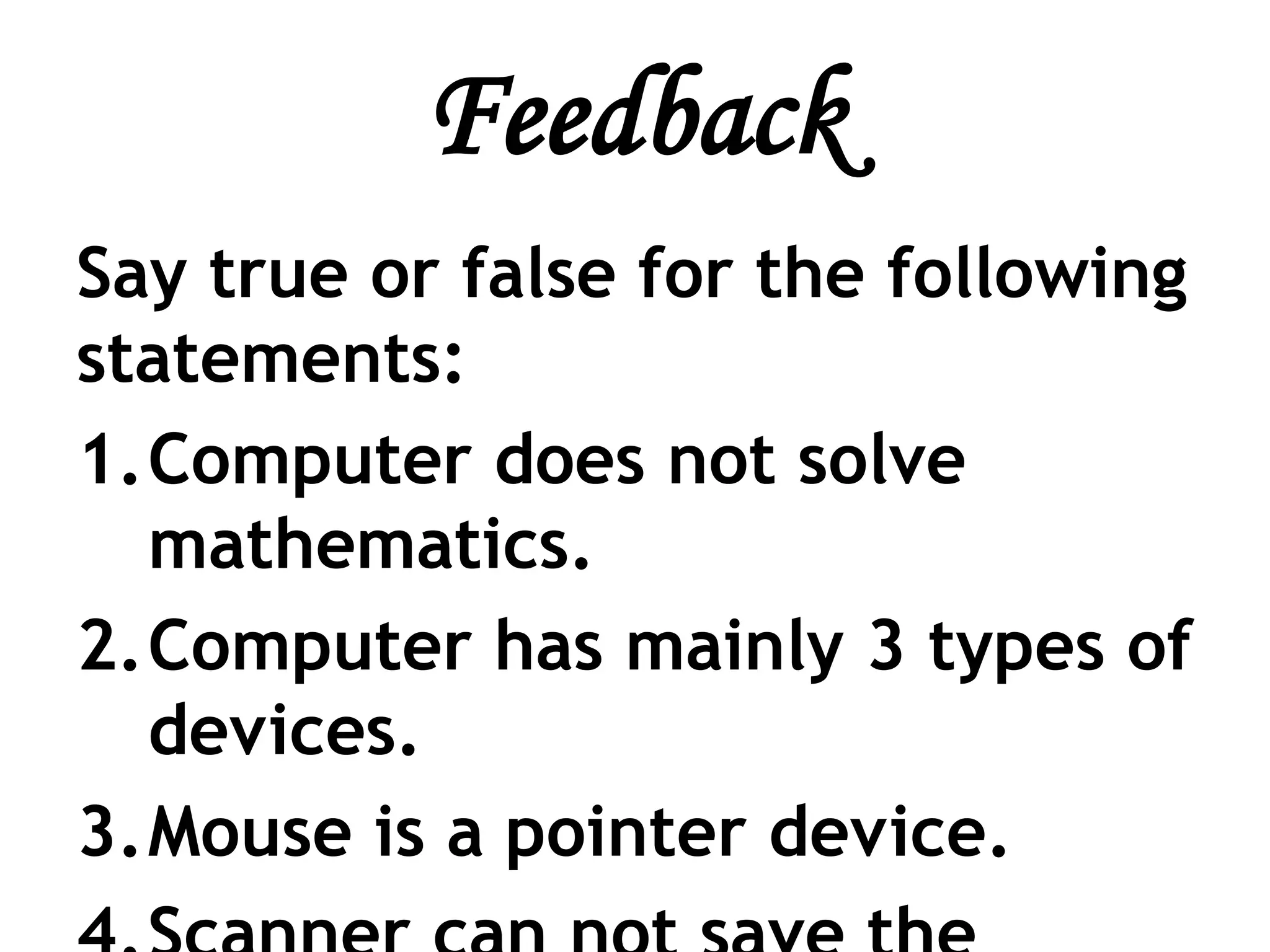 Feedback
Say true or false for the following
statements:
1.Computer does not solve
mathematics.
2.Computer has mainly 3 types of
devices.
3.Mouse is a pointer device.
 