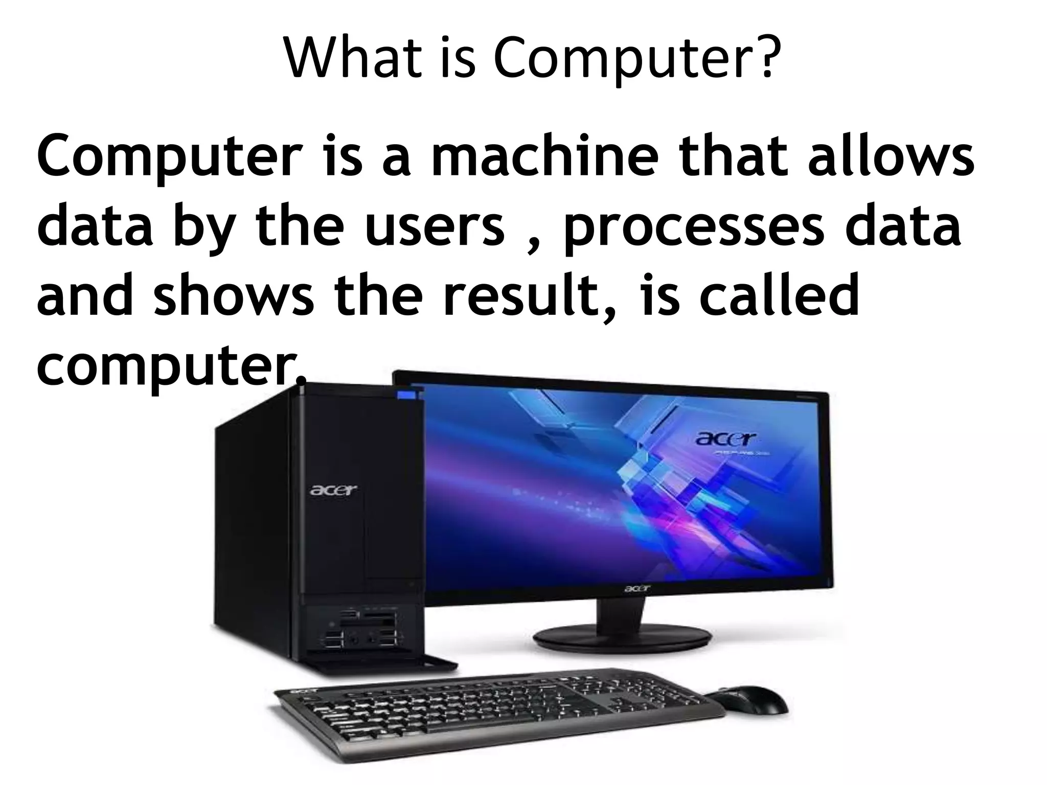 What is Computer?
Computer is a machine that allows
data by the users , processes data
and shows the result, is called
computer.
 
