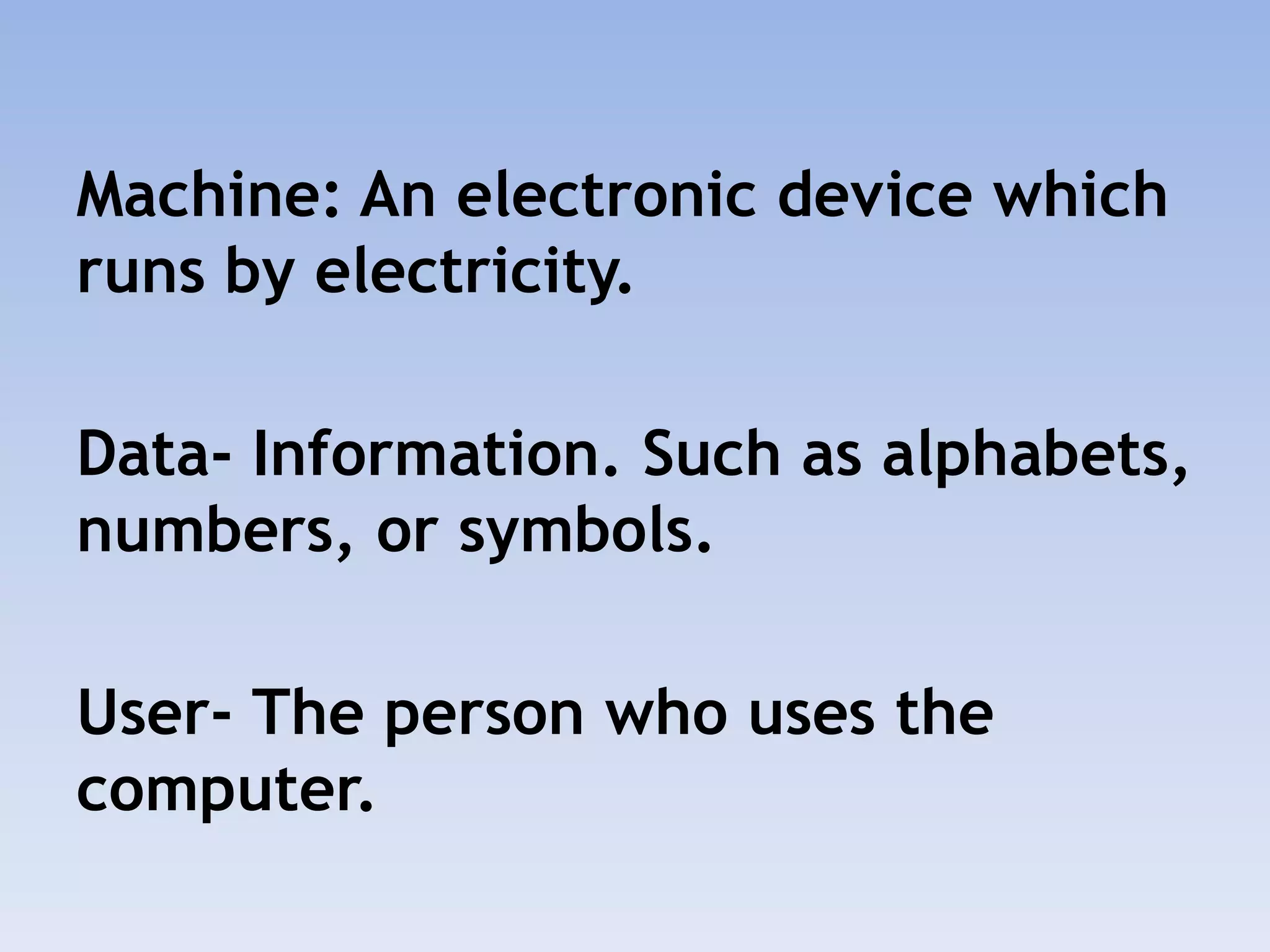 Machine: An electronic device which
runs by electricity.
Data- Information. Such as alphabets,
numbers, or symbols.
User- The person who uses the
computer.
 