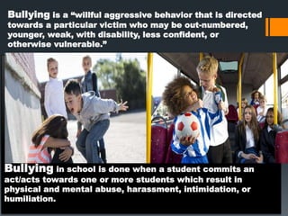 Bullying in school is done when a student commits an
act/acts towards one or more students which result in
physical and mental abuse, harassment, intimidation, or
humiliation.
Bullying is a “willful aggressive behavior that is directed
towards a particular victim who may be out-numbered,
younger, weak, with disability, less confident, or
otherwise vulnerable.”
 
