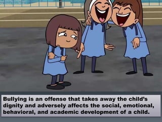 Bullying is an offense that takes away the child’s
dignity and adversely affects the social, emotional,
behavioral, and academic development of a child.
 