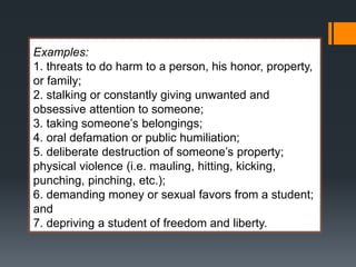 Examples:
1. threats to do harm to a person, his honor, property,
or family;
2. stalking or constantly giving unwanted and
obsessive attention to someone;
3. taking someone’s belongings;
4. oral defamation or public humiliation;
5. deliberate destruction of someone’s property;
physical violence (i.e. mauling, hitting, kicking,
punching, pinching, etc.);
6. demanding money or sexual favors from a student;
and
7. depriving a student of freedom and liberty.
 