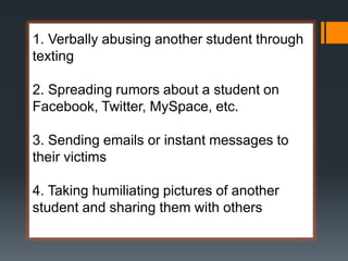 1. Verbally abusing another student through
texting
2. Spreading rumors about a student on
Facebook, Twitter, MySpace, etc.
3. Sending emails or instant messages to
their victims
4. Taking humiliating pictures of another
student and sharing them with others
 