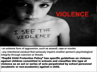 VIOLENCE
- an extreme form of aggression, such as assault, rape or murder
- any intentional conduct that seriously impairs another person’s psychological
integrity through coercion or threats
“DepEd Child Protection Policy” has specific guidelines on violence
against children committed in schools and classifies this type of
violence as an act or series of acts perpetrated by school personnel
(academic or non-academic) against a child.
 