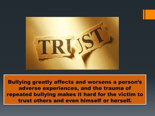 Bullying greatly affects and worsens a person’s
adverse experiences, and the trauma of
repeated bullying makes it hard for the victim to
trust others and even himself or herself.
 