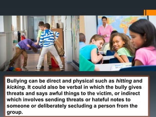 Bullying can be direct and physical such as hitting and
kicking. It could also be verbal in which the bully gives
threats and says awful things to the victim, or indirect
which involves sending threats or hateful notes to
someone or deliberately secluding a person from the
group.
 