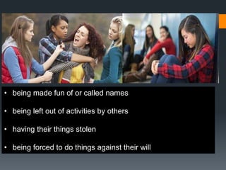 • being made fun of or called names
• being left out of activities by others
• having their things stolen
• being forced to do things against their will
 