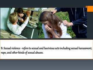 B. Sexual violence - refers to sexual and lascivious acts including sexual harassment,
rape, and other kinds of sexual abuses.
 