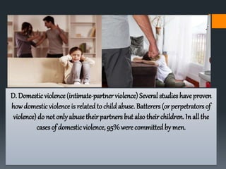 D. Domestic violence (intimate-partner violence) Several studies have proven
how domestic violence is related to childabuse. Batterers (orperpetrators of
violence) do not only abuse their partners but also their children. In all the
casesof domesticviolence, 95%were committed by men.
 