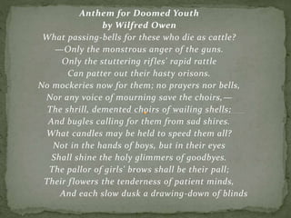 Anthem for Doomed Youth
by Wilfred Owen
What passing-bells for these who die as cattle?
—Only the monstrous anger of the guns.
Only the stuttering rifles' rapid rattle
Can patter out their hasty orisons.
No mockeries now for them; no prayers nor bells,
Nor any voice of mourning save the choirs,—
The shrill, demented choirs of wailing shells;
And bugles calling for them from sad shires.
What candles may be held to speed them all?
Not in the hands of boys, but in their eyes
Shall shine the holy glimmers of goodbyes.
The pallor of girls' brows shall be their pall;
Their flowers the tenderness of patient minds,
And each slow dusk a drawing-down of blinds
 