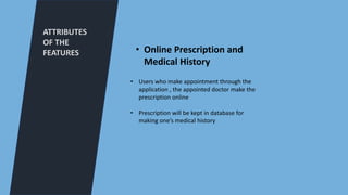 ATTRIBUTES
OF THE
FEATURES
• Users who make appointment through the
application , the appointed doctor make the
prescription online
• Prescription will be kept in database for
making one’s medical history
• Online Prescription and
Medical History
 