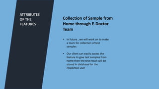ATTRIBUTES
OF THE
FEATURES
Collection of Sample from
Home through E-Doctor
Team
• In future , we will work on to make
a team for collection of test
samples
• Our client can easily access the
feature to give test samples from
home then the test result will be
stored in database for the
respective user
 
