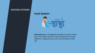 EXISTING SYSTEMS
Local System :
Doctorola.com is a Bangladeshi website for online medical
help. This website works for online appointment through
website for registered users who only subcribes on their
site.
 