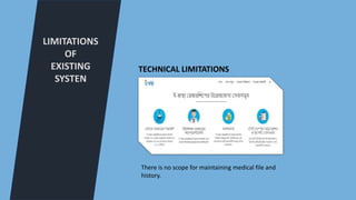 LIMITATIONS
OF
EXISTING
SYSTEN
TECHNICAL LIMITATIONS
There is no scope for maintaining medical file and
history.
 