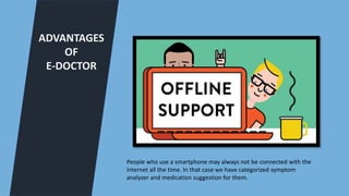 ADVANTAGES
OF
E-DOCTOR
People who use a smartphone may always not be connected with the
internet all the time. In that case we have categorized symptom
analyzer and medication suggestion for them.
 