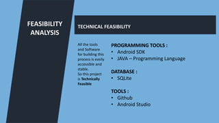 FEASIBILITY
ANALYSIS
TECHNICAL FEASIBILITY
All the tools
and Software
for building this
process is easily
accessible and
stable.
So this project
is Technically
Feasible
PROGRAMMING TOOLS :
• Android SDK
• JAVA – Programming Language
DATABASE :
• SQLite
TOOLS :
• Github
• Android Studio
 