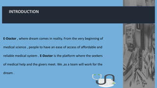INTRODUCTION
E-Doctor , where dream comes in reality. From the very beginning of
medical science , people to have an ease of access of affordable and
reliable medical system . E-Doctor is the platform where the seekers
of medical help and the givers meet. We ,as a team will work for the
dream .
 