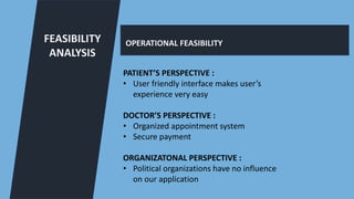 FEASIBILITY
ANALYSIS
OPERATIONAL FEASIBILITY
PATIENT’S PERSPECTIVE :
• User friendly interface makes user’s
experience very easy
DOCTOR’S PERSPECTIVE :
• Organized appointment system
• Secure payment
ORGANIZATONAL PERSPECTIVE :
• Political organizations have no influence
on our application
 