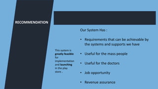 RECOMMENDATION
This system is
greatly feasible
for
implementation
and launching
in the play
store .
Our System Has :
• Requirements that can be achievable by
the systems and supports we have
• Useful for the mass people
• Useful for the doctors
• Job opportunity
• Revenue assurance
 